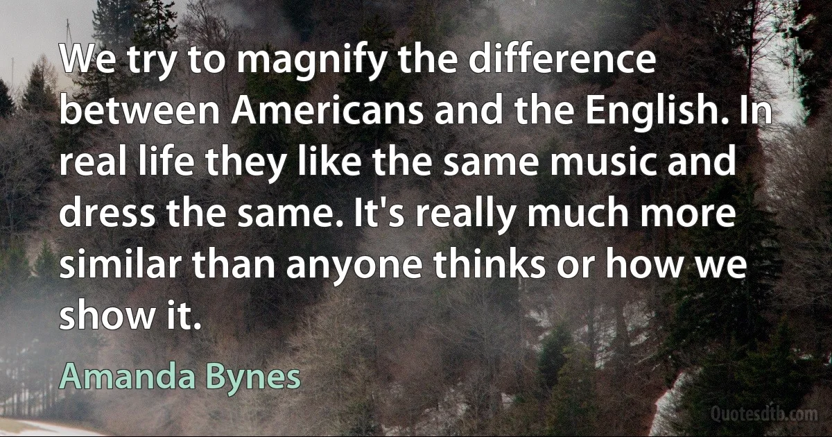 We try to magnify the difference between Americans and the English. In real life they like the same music and dress the same. It's really much more similar than anyone thinks or how we show it. (Amanda Bynes)