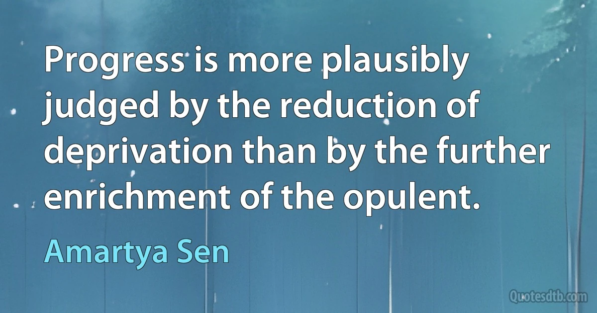 Progress is more plausibly judged by the reduction of deprivation than by the further enrichment of the opulent. (Amartya Sen)