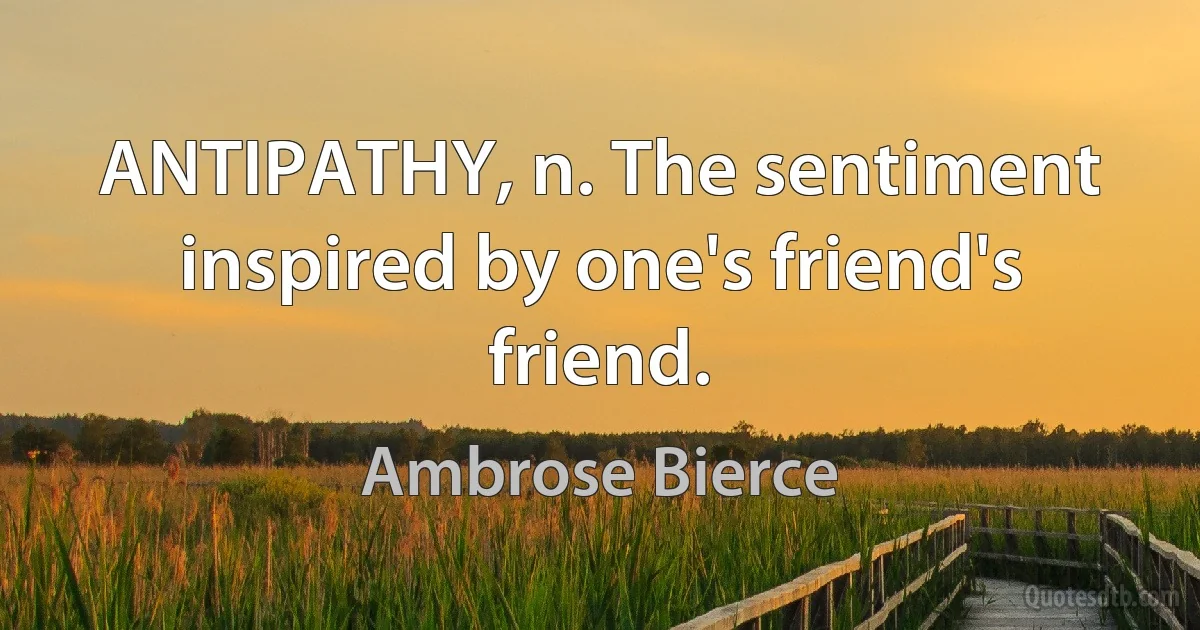 ANTIPATHY, n. The sentiment inspired by one's friend's friend. (Ambrose Bierce)