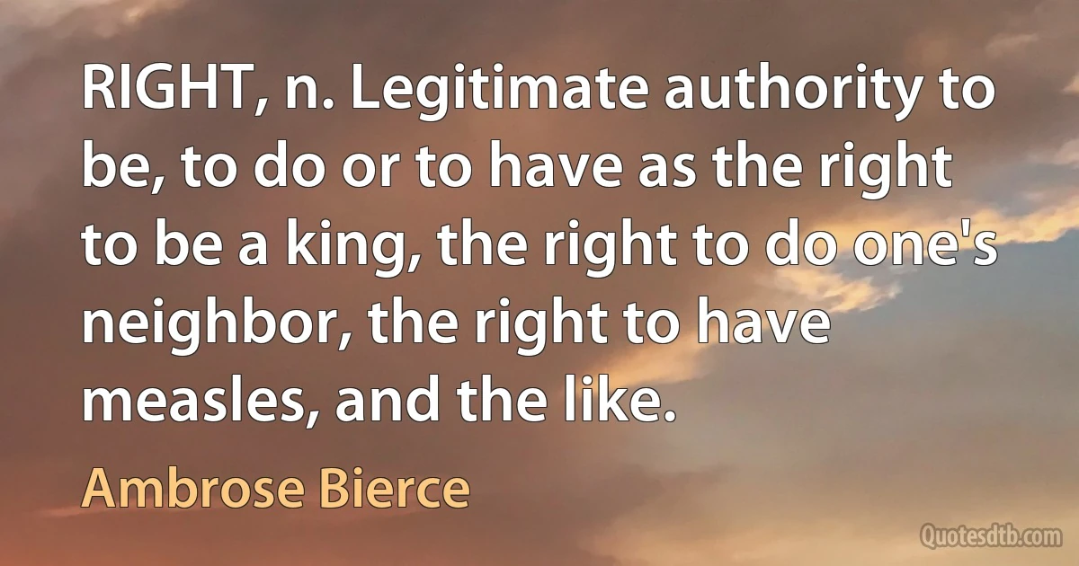 RIGHT, n. Legitimate authority to be, to do or to have as the right to be a king, the right to do one's neighbor, the right to have measles, and the like. (Ambrose Bierce)