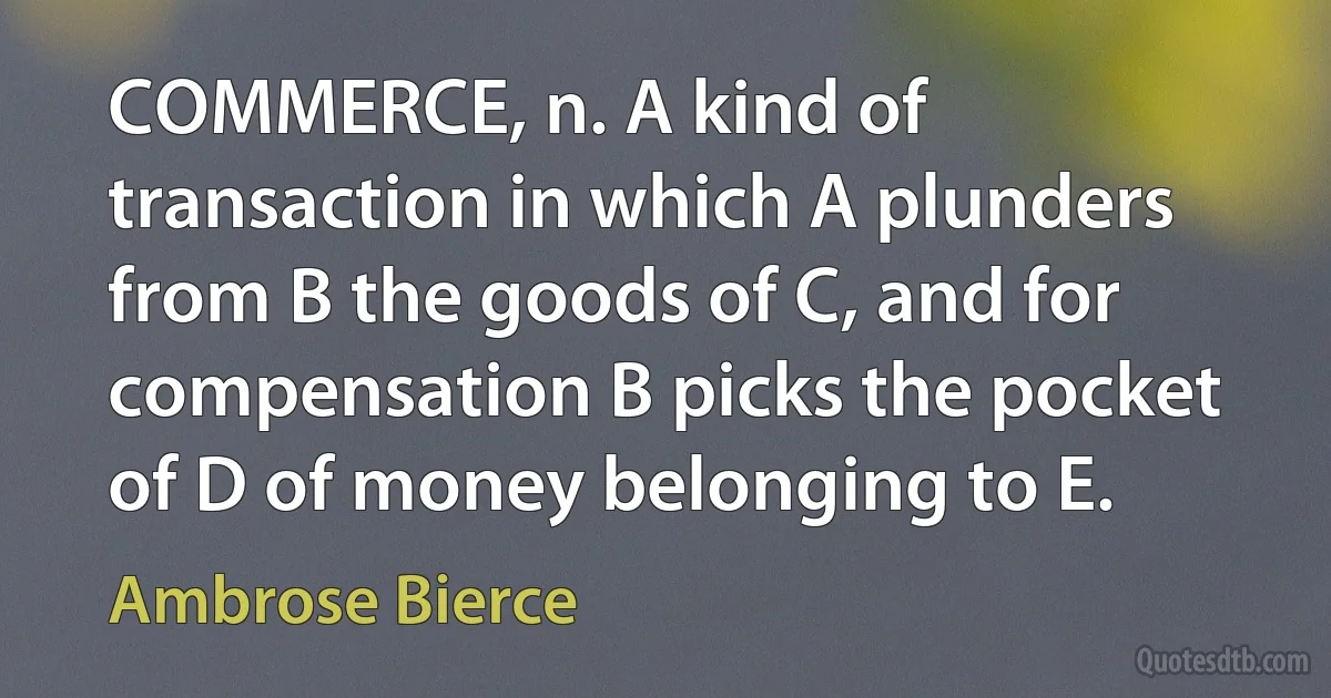 COMMERCE, n. A kind of transaction in which A plunders from B the goods of C, and for compensation B picks the pocket of D of money belonging to E. (Ambrose Bierce)