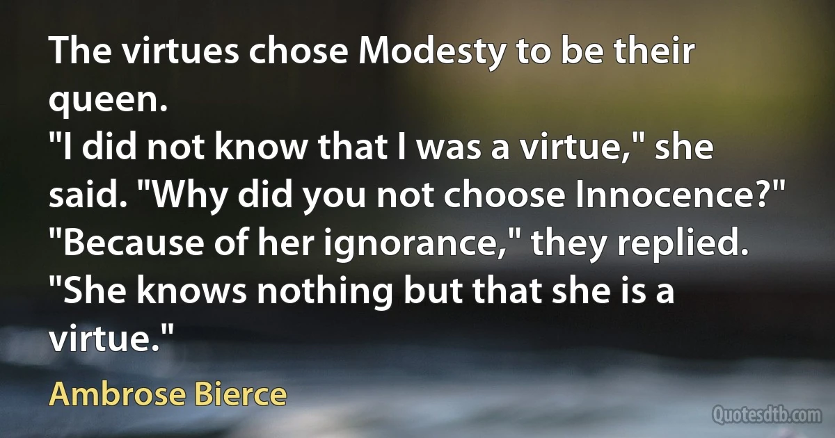 The virtues chose Modesty to be their queen.
"I did not know that I was a virtue," she said. "Why did you not choose Innocence?"
"Because of her ignorance," they replied. "She knows nothing but that she is a virtue." (Ambrose Bierce)