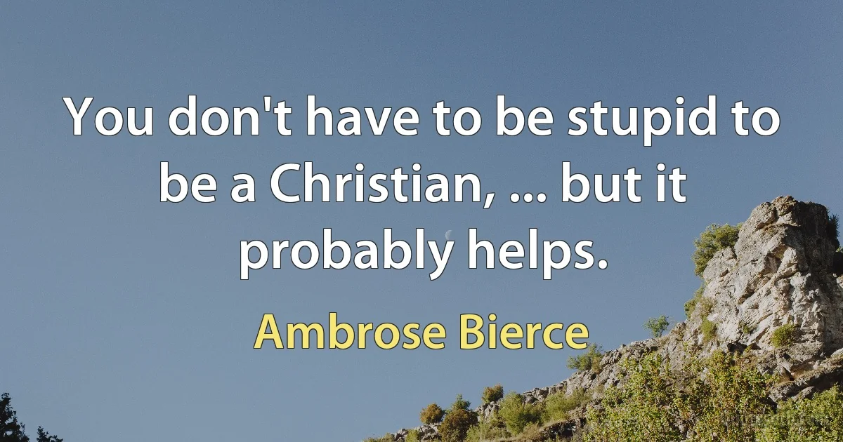 You don't have to be stupid to be a Christian, ... but it probably helps. (Ambrose Bierce)