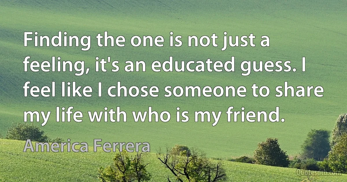 Finding the one is not just a feeling, it's an educated guess. I feel like I chose someone to share my life with who is my friend. (America Ferrera)