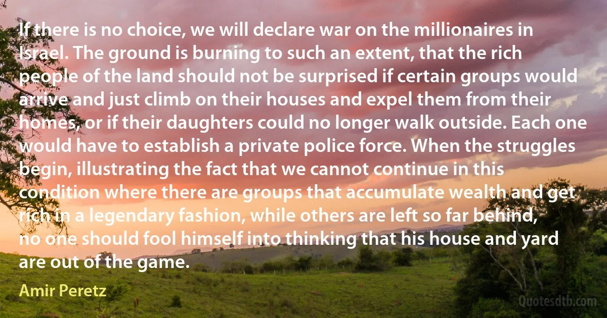 If there is no choice, we will declare war on the millionaires in Israel. The ground is burning to such an extent, that the rich people of the land should not be surprised if certain groups would arrive and just climb on their houses and expel them from their homes, or if their daughters could no longer walk outside. Each one would have to establish a private police force. When the struggles begin, illustrating the fact that we cannot continue in this condition where there are groups that accumulate wealth and get rich in a legendary fashion, while others are left so far behind, no one should fool himself into thinking that his house and yard are out of the game. (Amir Peretz)