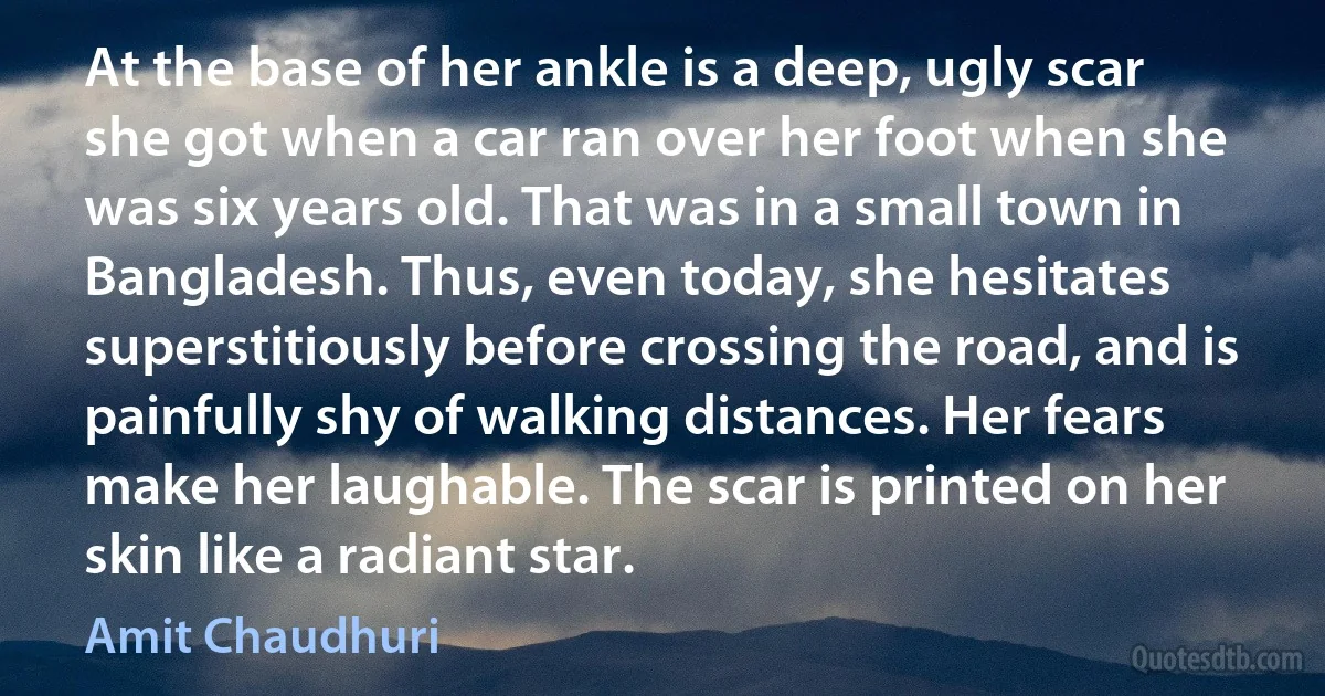 At the base of her ankle is a deep, ugly scar she got when a car ran over her foot when she was six years old. That was in a small town in Bangladesh. Thus, even today, she hesitates superstitiously before crossing the road, and is painfully shy of walking distances. Her fears make her laughable. The scar is printed on her skin like a radiant star. (Amit Chaudhuri)