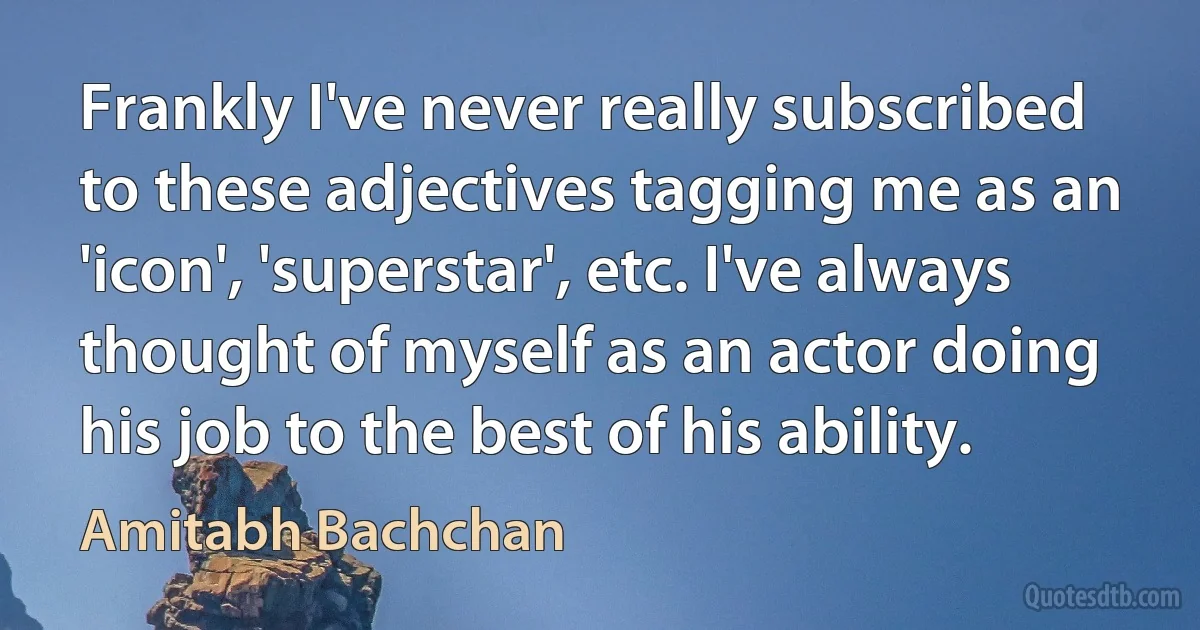 Frankly I've never really subscribed to these adjectives tagging me as an 'icon', 'superstar', etc. I've always thought of myself as an actor doing his job to the best of his ability. (Amitabh Bachchan)