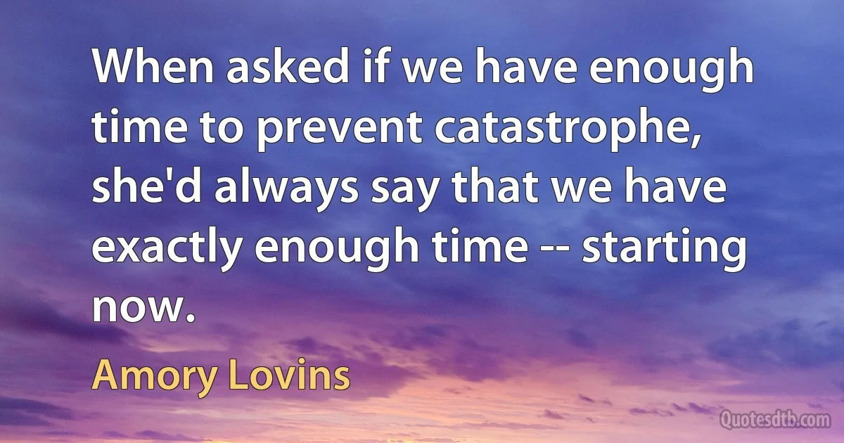 When asked if we have enough time to prevent catastrophe, she'd always say that we have exactly enough time -- starting now. (Amory Lovins)