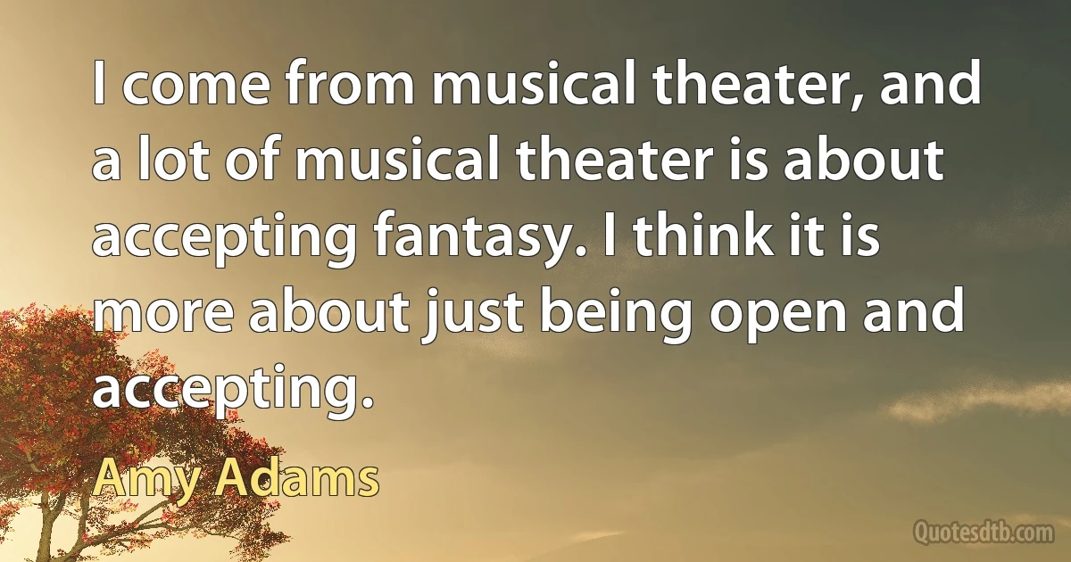 I come from musical theater, and a lot of musical theater is about accepting fantasy. I think it is more about just being open and accepting. (Amy Adams)