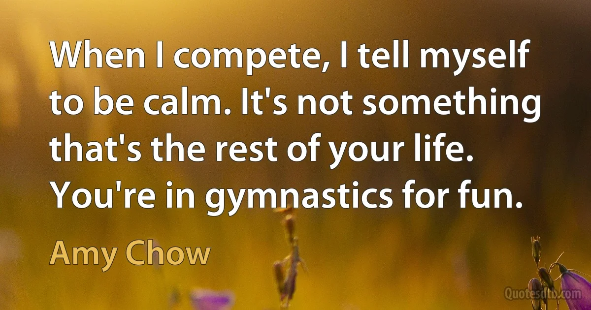 When I compete, I tell myself to be calm. It's not something that's the rest of your life. You're in gymnastics for fun. (Amy Chow)