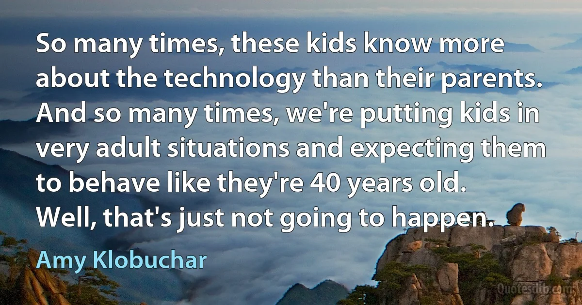 So many times, these kids know more about the technology than their parents. And so many times, we're putting kids in very adult situations and expecting them to behave like they're 40 years old. Well, that's just not going to happen. (Amy Klobuchar)