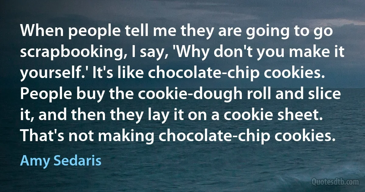 When people tell me they are going to go scrapbooking, I say, 'Why don't you make it yourself.' It's like chocolate-chip cookies. People buy the cookie-dough roll and slice it, and then they lay it on a cookie sheet. That's not making chocolate-chip cookies. (Amy Sedaris)