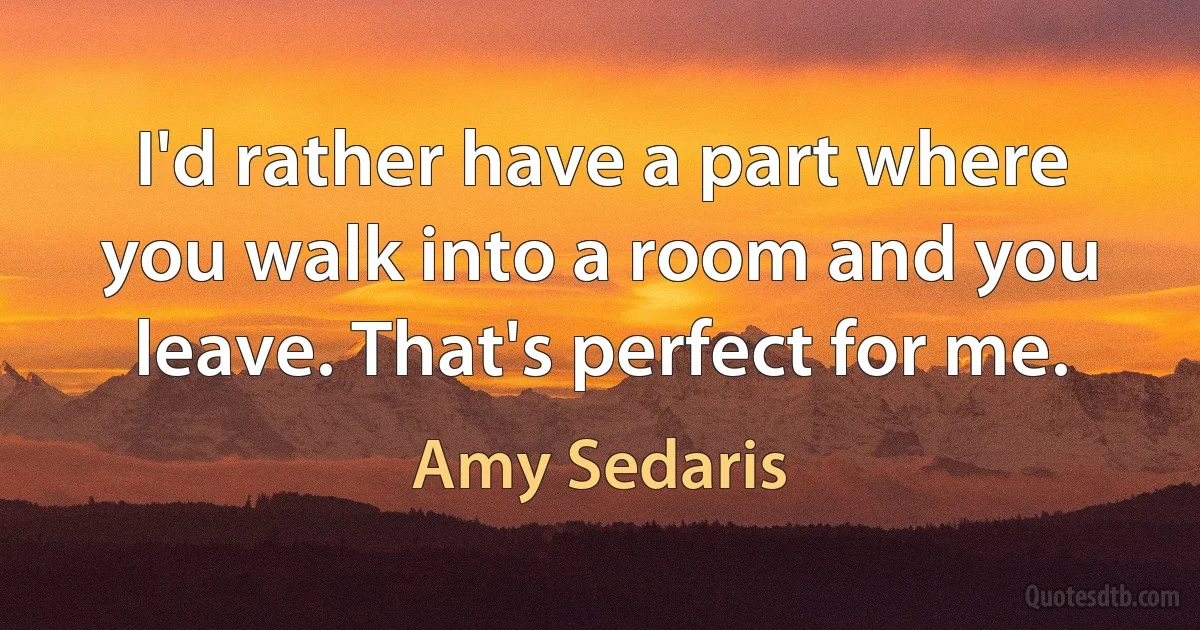 I'd rather have a part where you walk into a room and you leave. That's perfect for me. (Amy Sedaris)