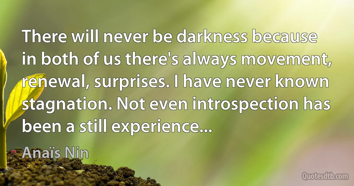 There will never be darkness because in both of us there's always movement, renewal, surprises. I have never known stagnation. Not even introspection has been a still experience... (Anaïs Nin)