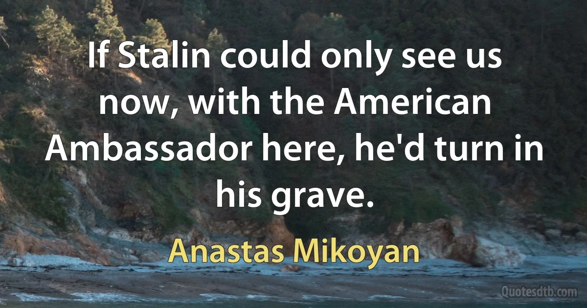 If Stalin could only see us now, with the American Ambassador here, he'd turn in his grave. (Anastas Mikoyan)