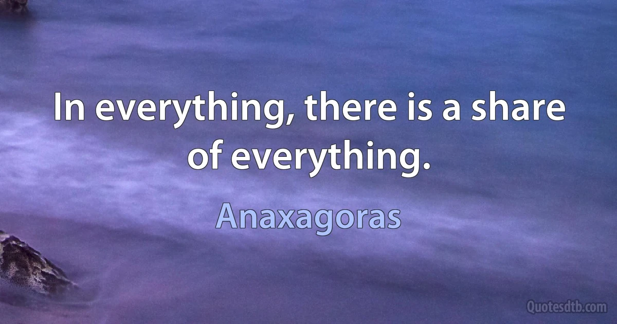 In everything, there is a share of everything. (Anaxagoras)