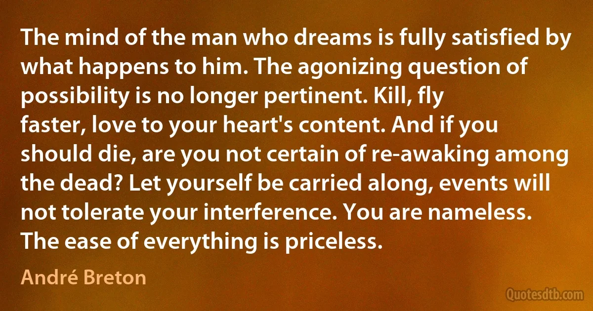 The mind of the man who dreams is fully satisfied by what happens to him. The agonizing question of possibility is no longer pertinent. Kill, fly faster, love to your heart's content. And if you should die, are you not certain of re-awaking among the dead? Let yourself be carried along, events will not tolerate your interference. You are nameless. The ease of everything is priceless. (André Breton)