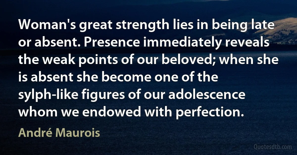 Woman's great strength lies in being late or absent. Presence immediately reveals the weak points of our beloved; when she is absent she become one of the sylph-like figures of our adolescence whom we endowed with perfection. (André Maurois)