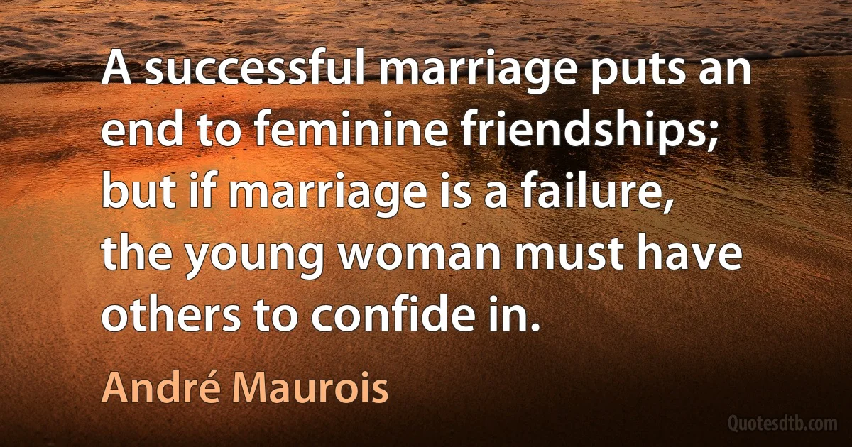 A successful marriage puts an end to feminine friendships; but if marriage is a failure, the young woman must have others to confide in. (André Maurois)