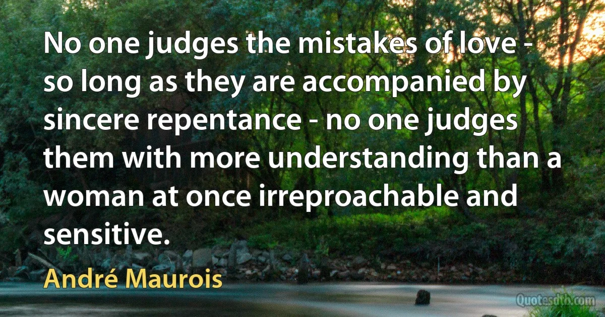 No one judges the mistakes of love - so long as they are accompanied by sincere repentance - no one judges them with more understanding than a woman at once irreproachable and sensitive. (André Maurois)