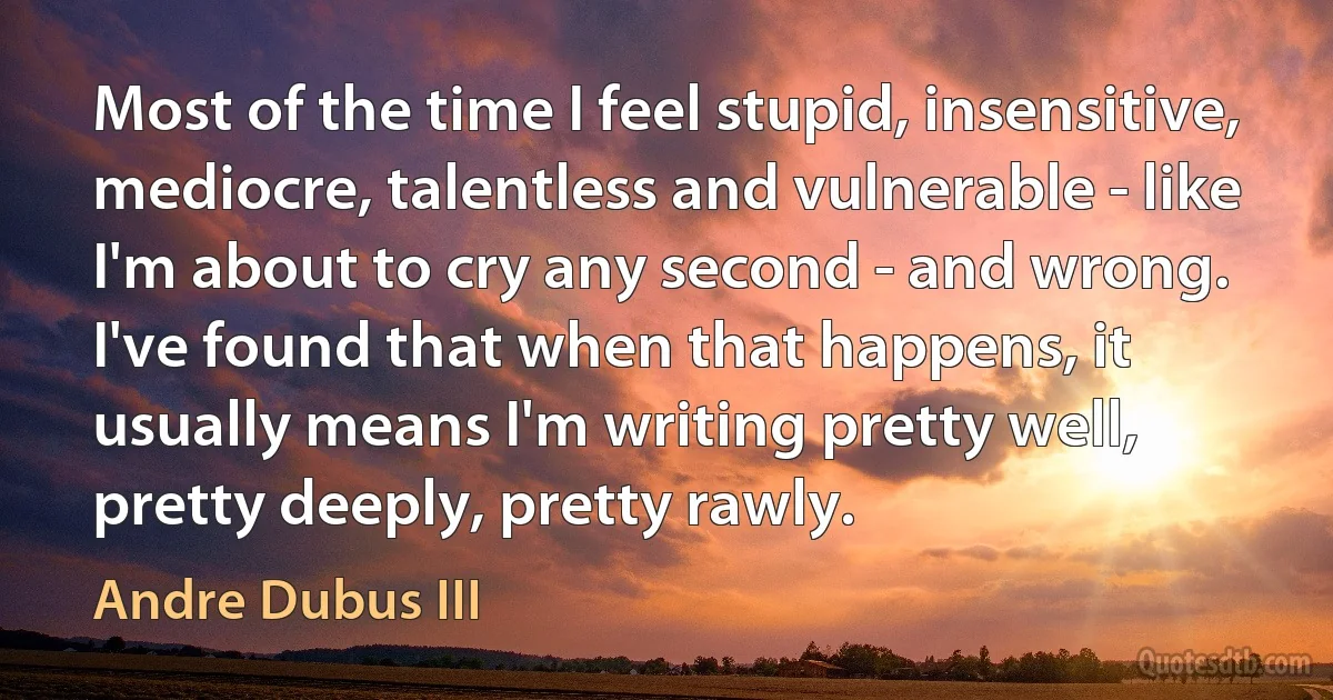 Most of the time I feel stupid, insensitive, mediocre, talentless and vulnerable - like I'm about to cry any second - and wrong. I've found that when that happens, it usually means I'm writing pretty well, pretty deeply, pretty rawly. (Andre Dubus III)