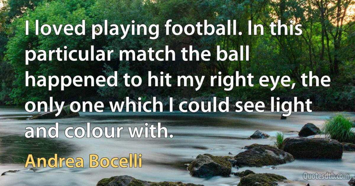 I loved playing football. In this particular match the ball happened to hit my right eye, the only one which I could see light and colour with. (Andrea Bocelli)