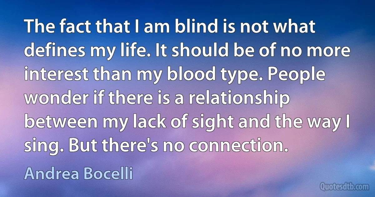 The fact that I am blind is not what defines my life. It should be of no more interest than my blood type. People wonder if there is a relationship between my lack of sight and the way I sing. But there's no connection. (Andrea Bocelli)