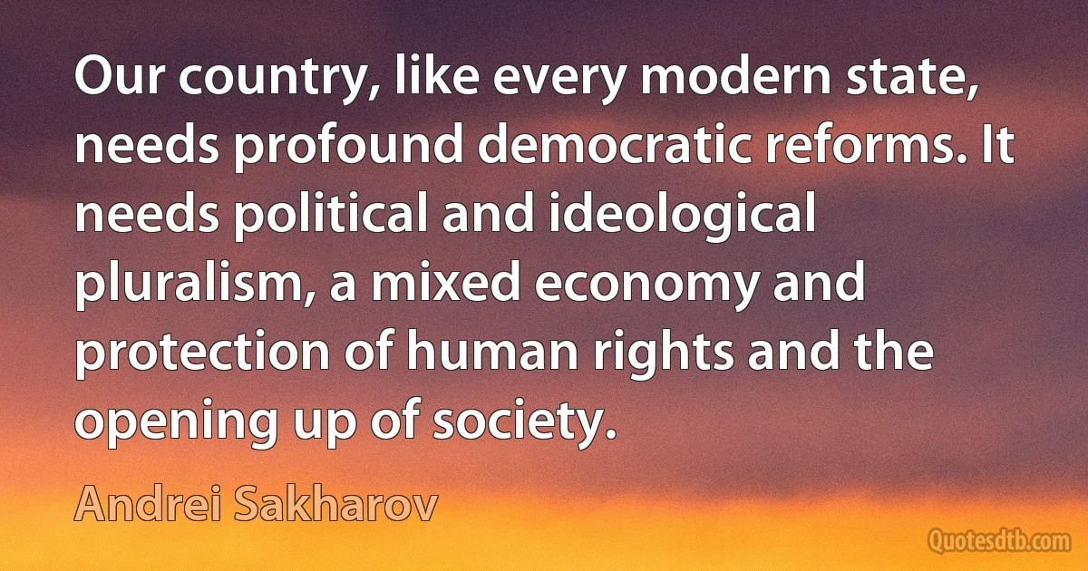 Our country, like every modern state, needs profound democratic reforms. It needs political and ideological pluralism, a mixed economy and protection of human rights and the opening up of society. (Andrei Sakharov)