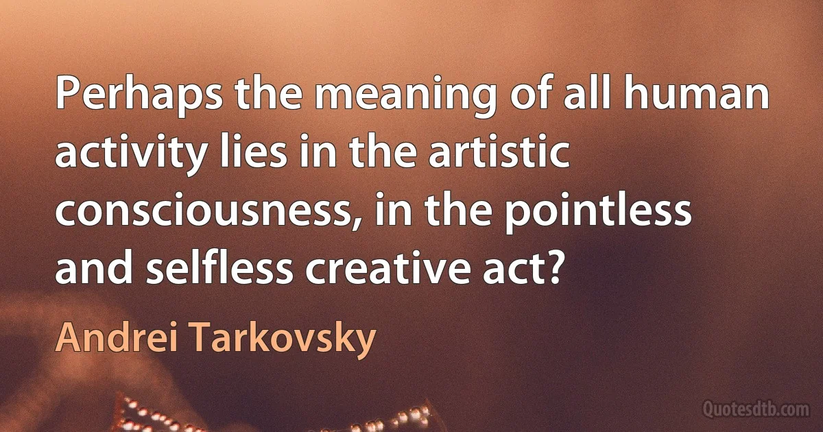 Perhaps the meaning of all human activity lies in the artistic consciousness, in the pointless and selfless creative act? (Andrei Tarkovsky)