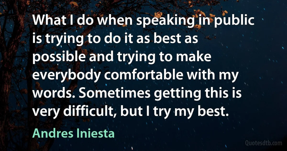 What I do when speaking in public is trying to do it as best as possible and trying to make everybody comfortable with my words. Sometimes getting this is very difficult, but I try my best. (Andres Iniesta)