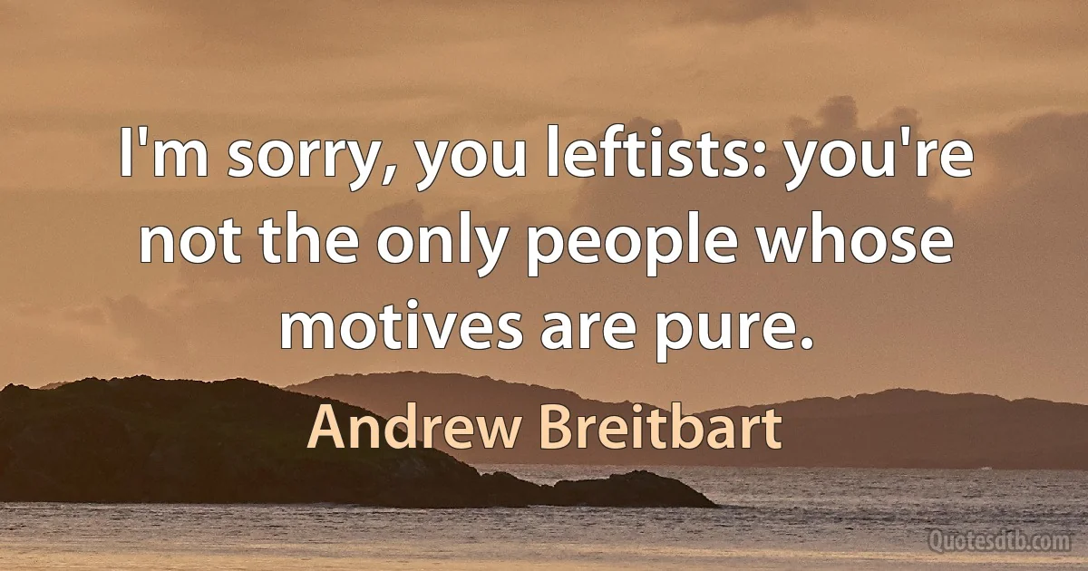 I'm sorry, you leftists: you're not the only people whose motives are pure. (Andrew Breitbart)