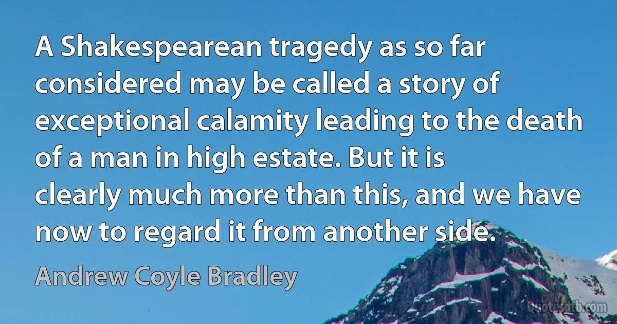 A Shakespearean tragedy as so far considered may be called a story of exceptional calamity leading to the death of a man in high estate. But it is clearly much more than this, and we have now to regard it from another side. (Andrew Coyle Bradley)