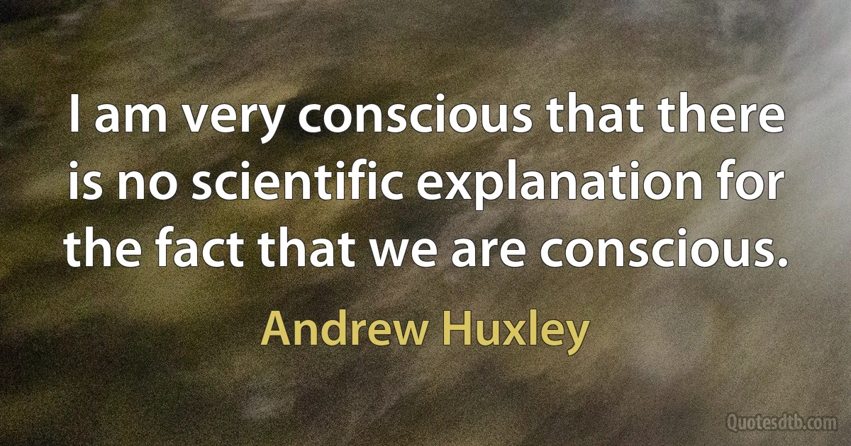 I am very conscious that there is no scientific explanation for the fact that we are conscious. (Andrew Huxley)