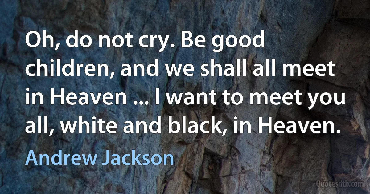 Oh, do not cry. Be good children, and we shall all meet in Heaven ... I want to meet you all, white and black, in Heaven. (Andrew Jackson)