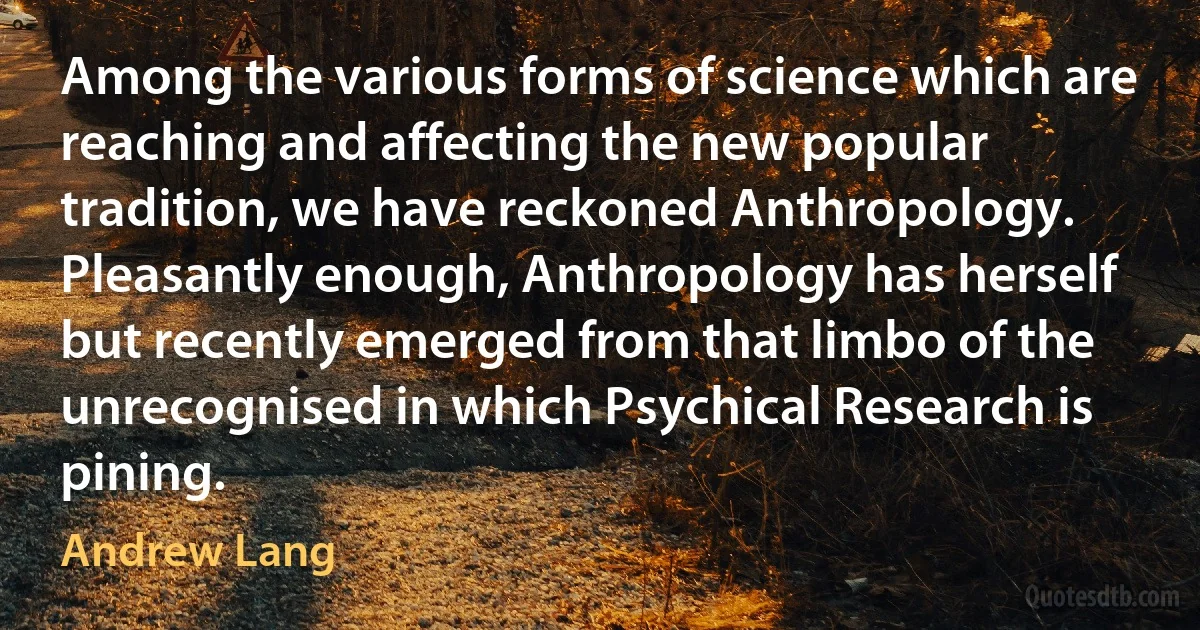 Among the various forms of science which are reaching and affecting the new popular tradition, we have reckoned Anthropology. Pleasantly enough, Anthropology has herself but recently emerged from that limbo of the unrecognised in which Psychical Research is pining. (Andrew Lang)