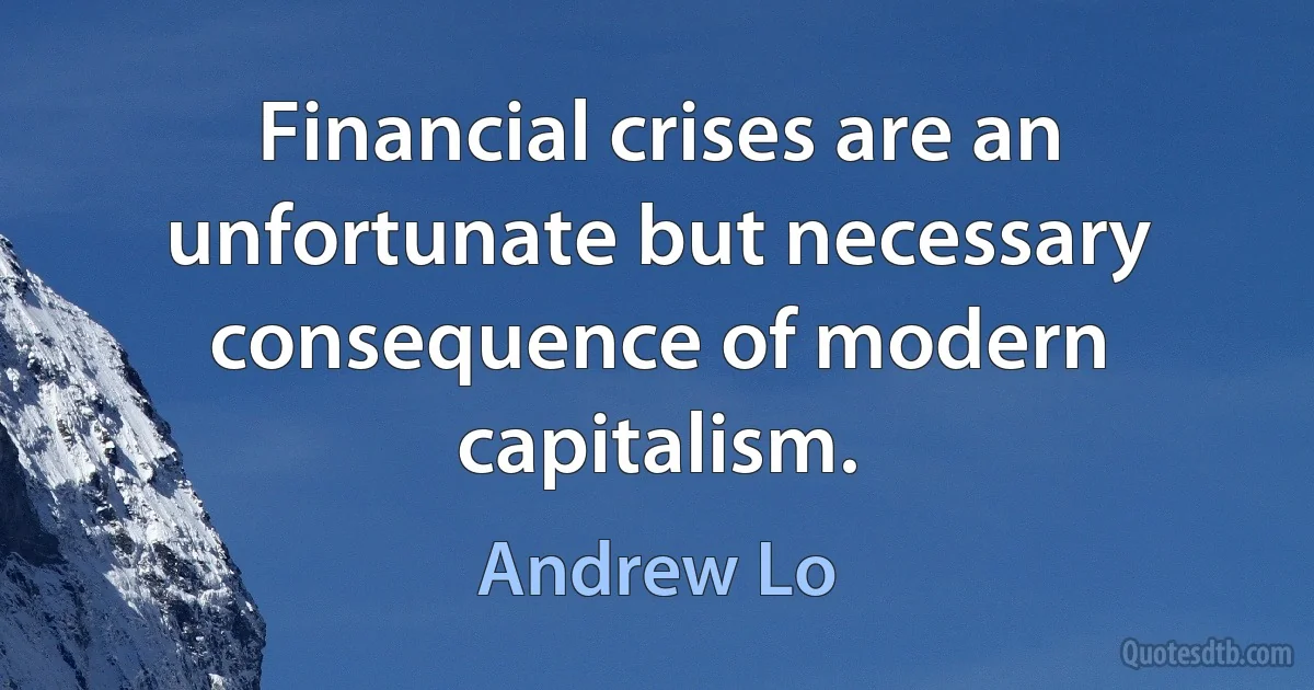 Financial crises are an unfortunate but necessary consequence of modern capitalism. (Andrew Lo)