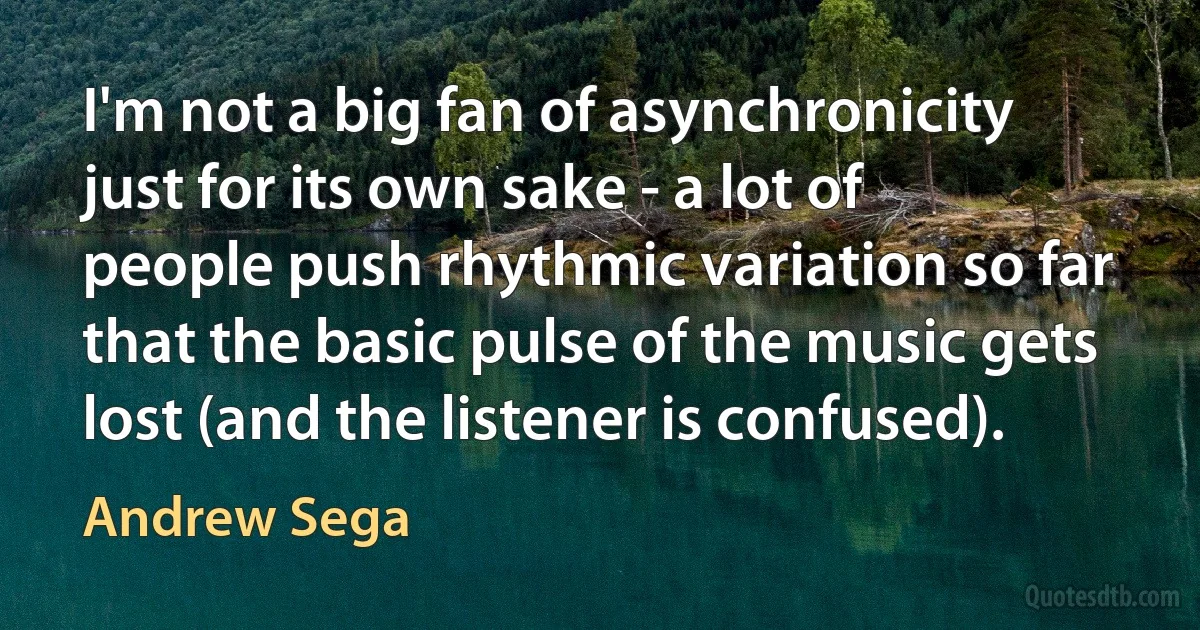 I'm not a big fan of asynchronicity just for its own sake - a lot of people push rhythmic variation so far that the basic pulse of the music gets lost (and the listener is confused). (Andrew Sega)