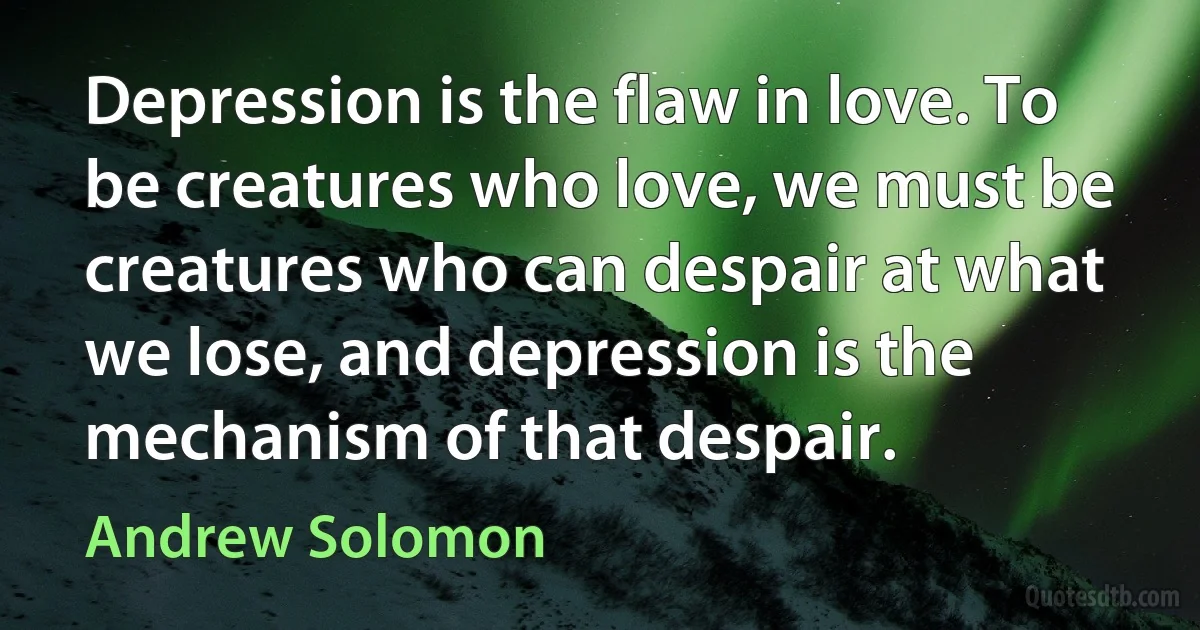 Depression is the flaw in love. To be creatures who love, we must be creatures who can despair at what we lose, and depression is the mechanism of that despair. (Andrew Solomon)