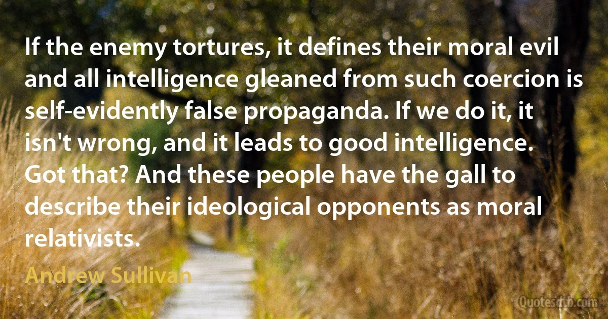 If the enemy tortures, it defines their moral evil and all intelligence gleaned from such coercion is self-evidently false propaganda. If we do it, it isn't wrong, and it leads to good intelligence.
Got that? And these people have the gall to describe their ideological opponents as moral relativists. (Andrew Sullivan)