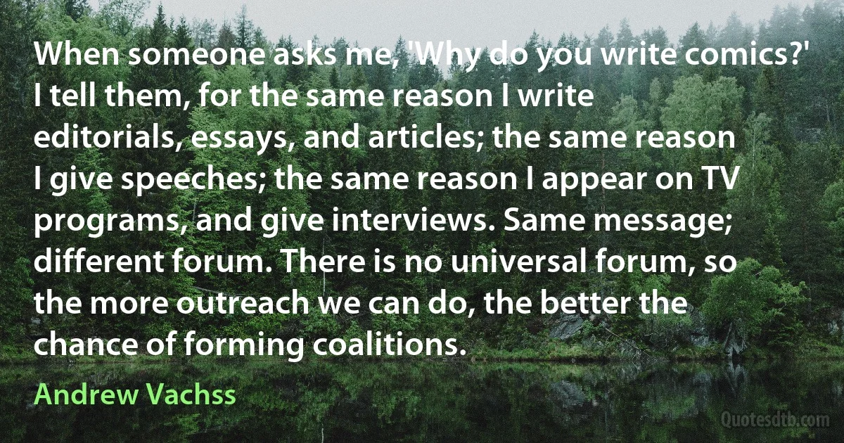 When someone asks me, 'Why do you write comics?' I tell them, for the same reason I write editorials, essays, and articles; the same reason I give speeches; the same reason I appear on TV programs, and give interviews. Same message; different forum. There is no universal forum, so the more outreach we can do, the better the chance of forming coalitions. (Andrew Vachss)