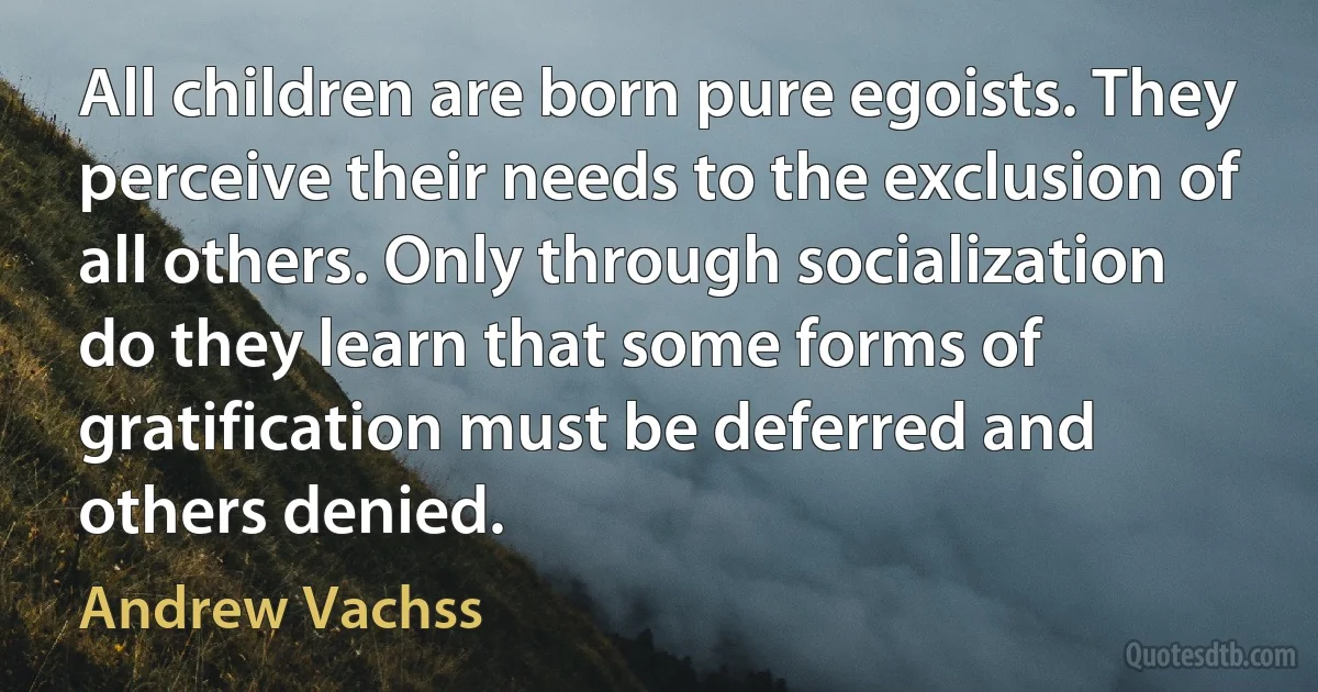 All children are born pure egoists. They perceive their needs to the exclusion of all others. Only through socialization do they learn that some forms of gratification must be deferred and others denied. (Andrew Vachss)