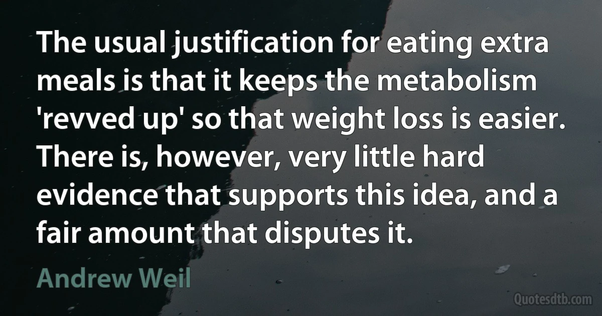 The usual justification for eating extra meals is that it keeps the metabolism 'revved up' so that weight loss is easier. There is, however, very little hard evidence that supports this idea, and a fair amount that disputes it. (Andrew Weil)