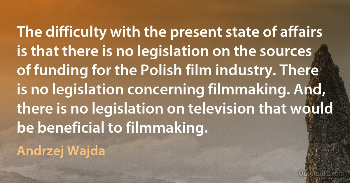 The difficulty with the present state of affairs is that there is no legislation on the sources of funding for the Polish film industry. There is no legislation concerning filmmaking. And, there is no legislation on television that would be beneficial to filmmaking. (Andrzej Wajda)