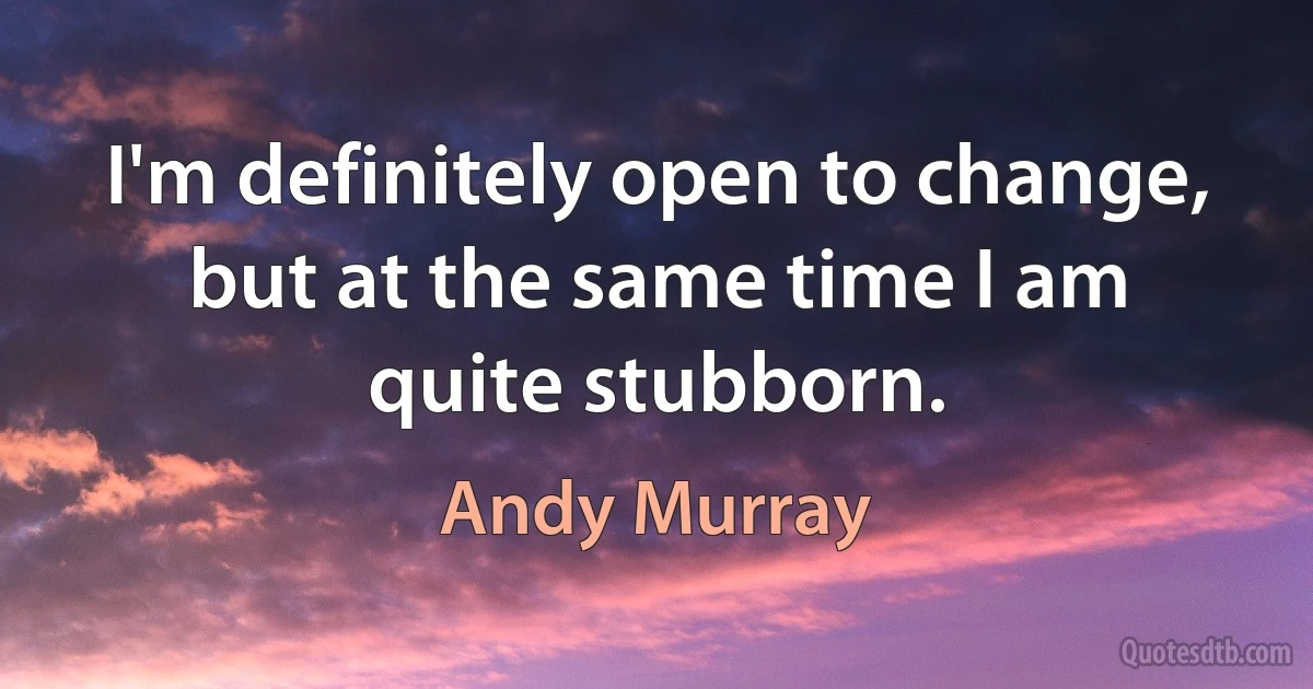 I'm definitely open to change, but at the same time I am quite stubborn. (Andy Murray)