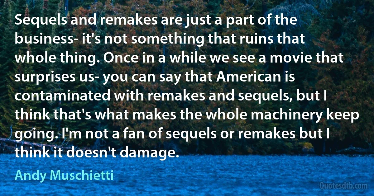 Sequels and remakes are just a part of the business- it's not something that ruins that whole thing. Once in a while we see a movie that surprises us- you can say that American is contaminated with remakes and sequels, but I think that's what makes the whole machinery keep going. I'm not a fan of sequels or remakes but I think it doesn't damage. (Andy Muschietti)