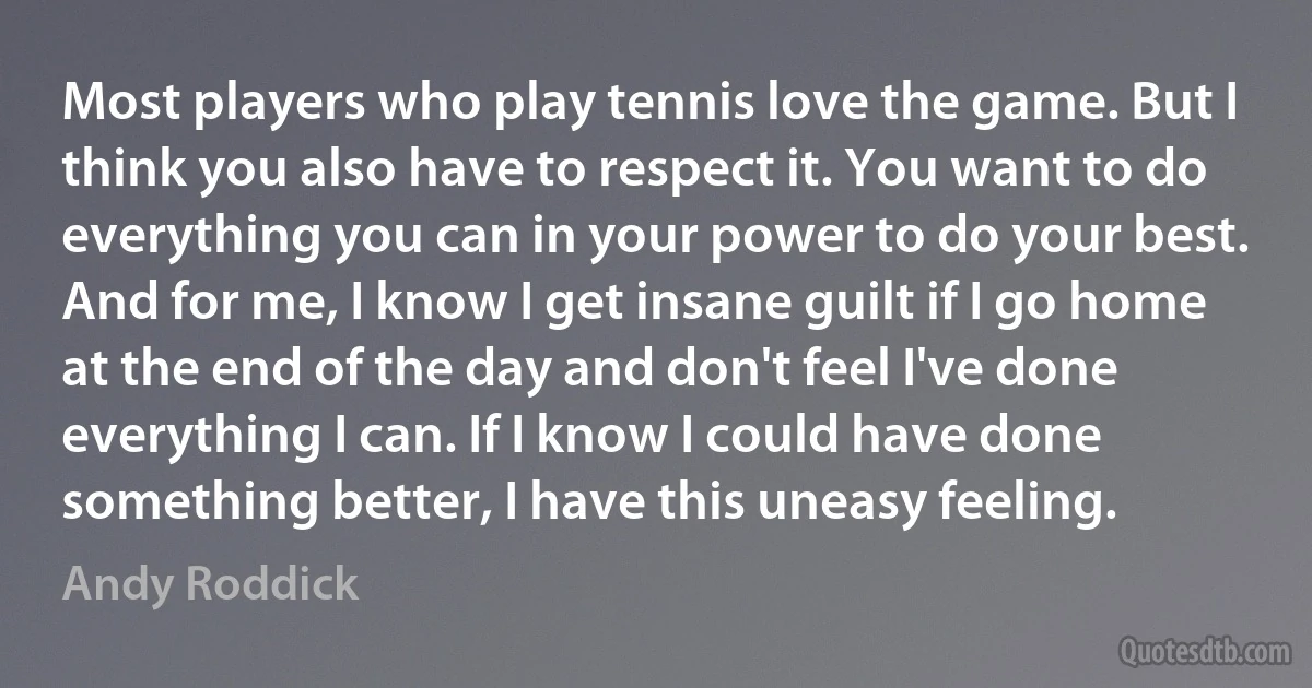 Most players who play tennis love the game. But I think you also have to respect it. You want to do everything you can in your power to do your best. And for me, I know I get insane guilt if I go home at the end of the day and don't feel I've done everything I can. If I know I could have done something better, I have this uneasy feeling. (Andy Roddick)