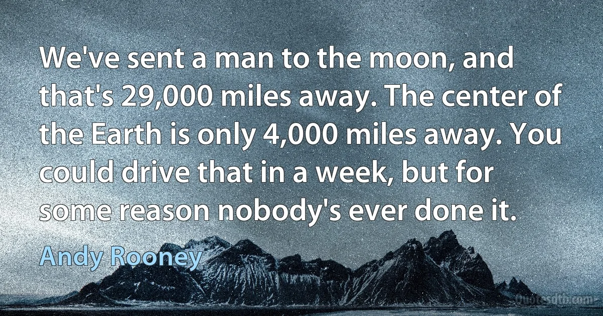 We've sent a man to the moon, and that's 29,000 miles away. The center of the Earth is only 4,000 miles away. You could drive that in a week, but for some reason nobody's ever done it. (Andy Rooney)