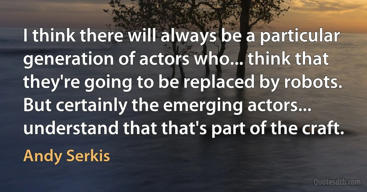 I think there will always be a particular generation of actors who... think that they're going to be replaced by robots. But certainly the emerging actors... understand that that's part of the craft. (Andy Serkis)