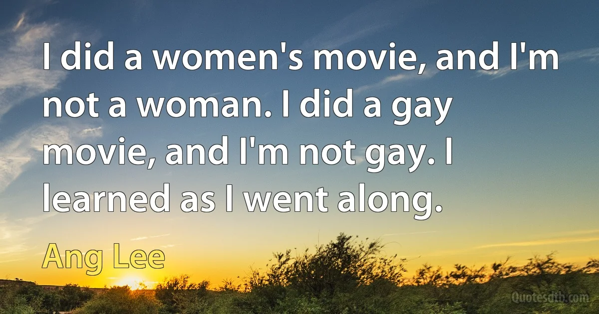 I did a women's movie, and I'm not a woman. I did a gay movie, and I'm not gay. I learned as I went along. (Ang Lee)