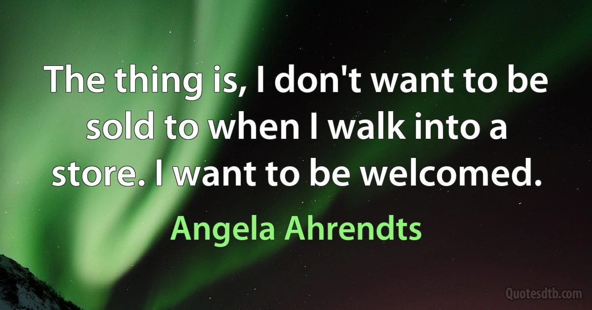 The thing is, I don't want to be sold to when I walk into a store. I want to be welcomed. (Angela Ahrendts)